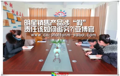 明星销售产品涉“假” 责任该如何追究?|亚博官网(图1) 亚博app